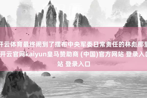 开云体育最终闹到了摆布中央军委日常责任的林彪那里-开云官网kaiyun皇马赞助商 (中国)官方网站 登录入口