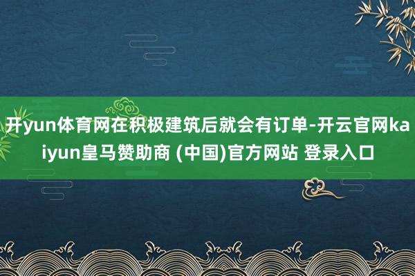 开yun体育网在积极建筑后就会有订单-开云官网kaiyun皇马赞助商 (中国)官方网站 登录入口