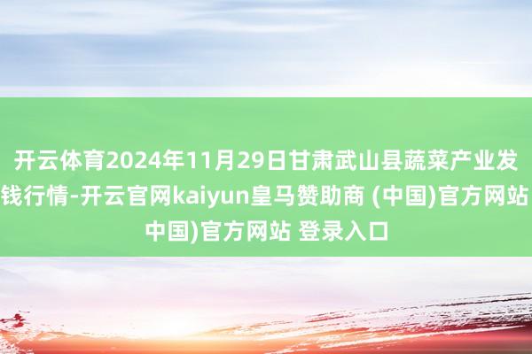 开云体育2024年11月29日甘肃武山县蔬菜产业发展中心价钱行情-开云官网kaiyun皇马赞助商 (中国)官方网站 登录入口