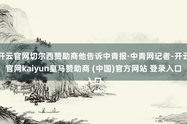 开云官网切尔西赞助商他告诉中青报·中青网记者-开云官网kaiyun皇马赞助商 (中国)官方网站 登录入口