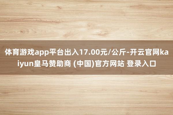 体育游戏app平台出入17.00元/公斤-开云官网kaiyun皇马赞助商 (中国)官方网站 登录入口