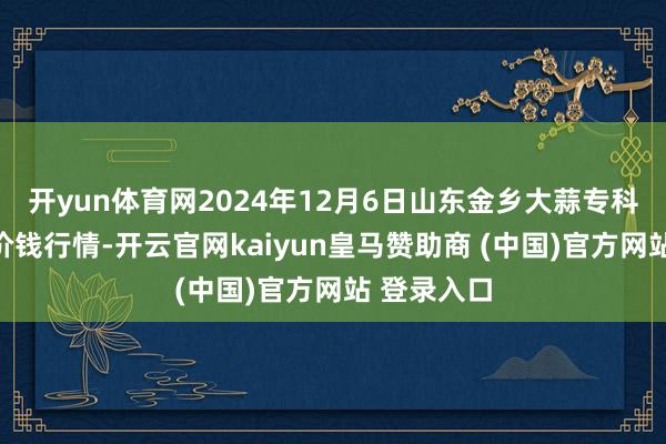 开yun体育网2024年12月6日山东金乡大蒜专科批发商场价钱行情-开云官网kaiyun皇马赞助商 (中国)官方网站 登录入口
