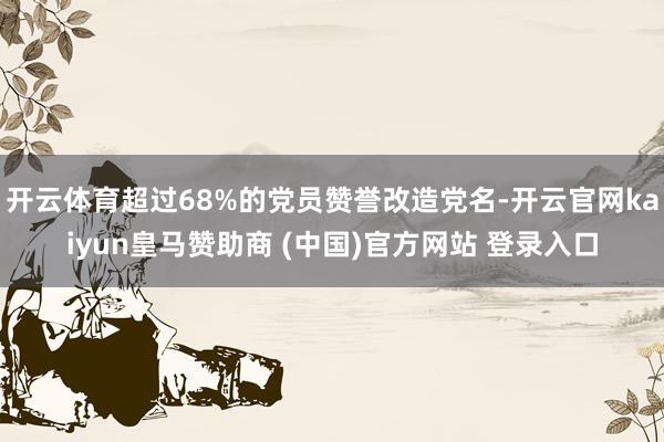 开云体育超过68%的党员赞誉改造党名-开云官网kaiyun皇马赞助商 (中国)官方网站 登录入口