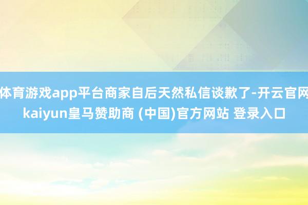 体育游戏app平台商家自后天然私信谈歉了-开云官网kaiyun皇马赞助商 (中国)官方网站 登录入口