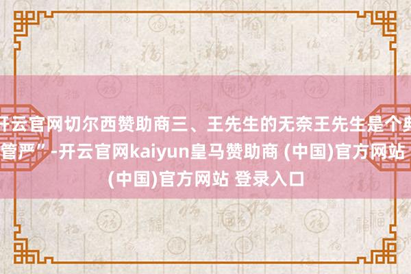 开云官网切尔西赞助商三、王先生的无奈王先生是个典型的“妻管严”-开云官网kaiyun皇马赞助商 (中国)官方网站 登录入口