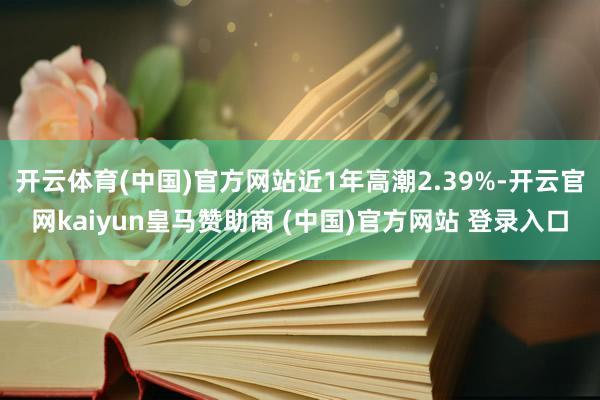 开云体育(中国)官方网站近1年高潮2.39%-开云官网kaiyun皇马赞助商 (中国)官方网站 登录入口