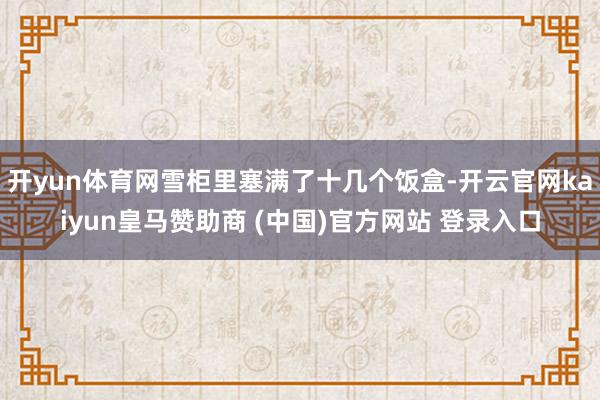 开yun体育网雪柜里塞满了十几个饭盒-开云官网kaiyun皇马赞助商 (中国)官方网站 登录入口