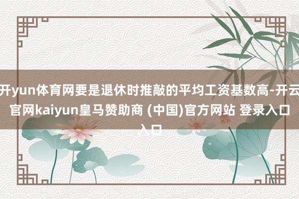 开yun体育网要是退休时推敲的平均工资基数高-开云官网kaiyun皇马赞助商 (中国)官方网站 登录入口