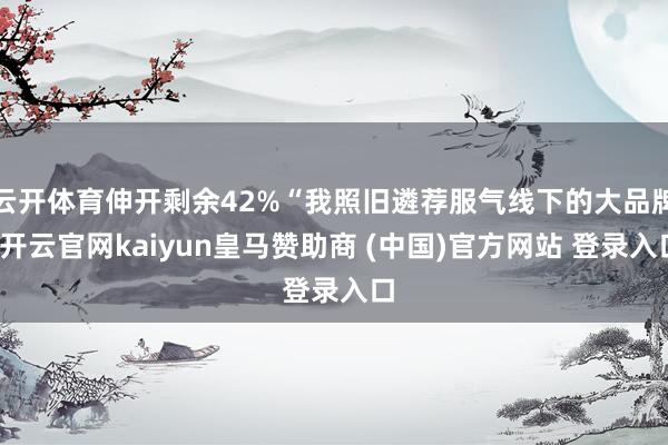云开体育伸开剩余42%“我照旧遴荐服气线下的大品牌-开云官网kaiyun皇马赞助商 (中国)官方网站 登录入口