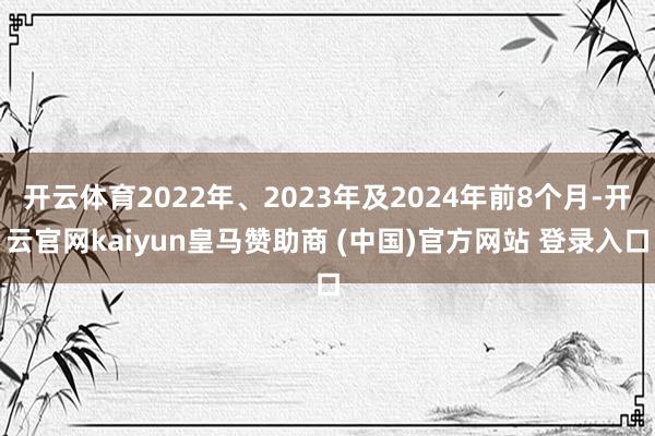 开云体育2022年、2023年及2024年前8个月-开云官网kaiyun皇马赞助商 (中国)官方网站 登录入口