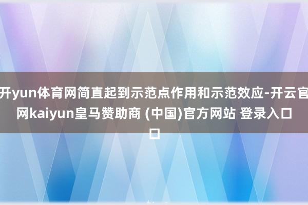 开yun体育网简直起到示范点作用和示范效应-开云官网kaiyun皇马赞助商 (中国)官方网站 登录入口