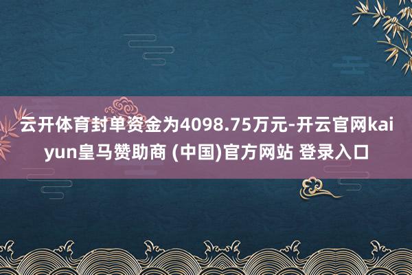 云开体育封单资金为4098.75万元-开云官网kaiyun皇马赞助商 (中国)官方网站 登录入口