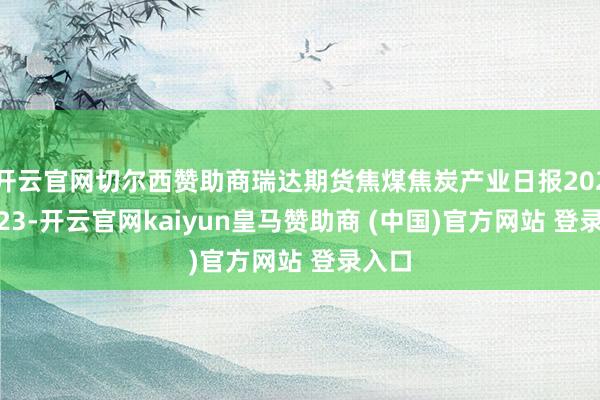 开云官网切尔西赞助商瑞达期货焦煤焦炭产业日报20241223-开云官网kaiyun皇马赞助商 (中国)官方网站 登录入口