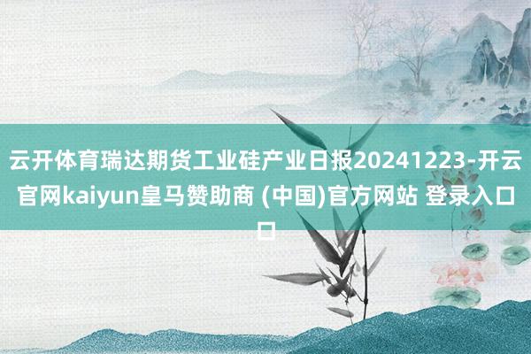 云开体育瑞达期货工业硅产业日报20241223-开云官网kaiyun皇马赞助商 (中国)官方网站 登录入口