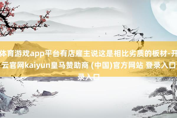 体育游戏app平台有店雇主说这是相比劣质的板材-开云官网kaiyun皇马赞助商 (中国)官方网站 登录入口