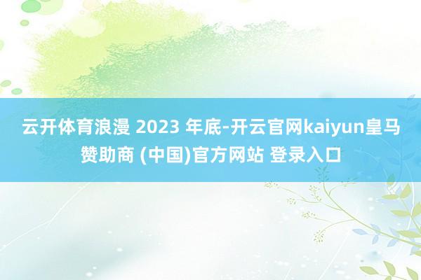 云开体育浪漫 2023 年底-开云官网kaiyun皇马赞助商 (中国)官方网站 登录入口