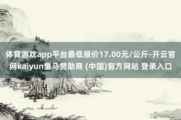 体育游戏app平台最低报价17.00元/公斤-开云官网kaiyun皇马赞助商 (中国)官方网站 登录入口