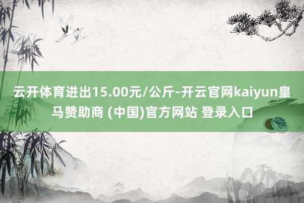云开体育进出15.00元/公斤-开云官网kaiyun皇马赞助商 (中国)官方网站 登录入口