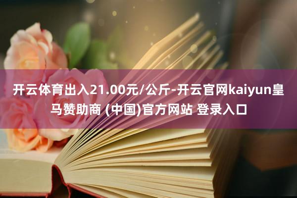 开云体育出入21.00元/公斤-开云官网kaiyun皇马赞助商 (中国)官方网站 登录入口