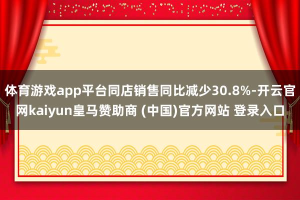 体育游戏app平台同店销售同比减少30.8%-开云官网kaiyun皇马赞助商 (中国)官方网站 登录入口