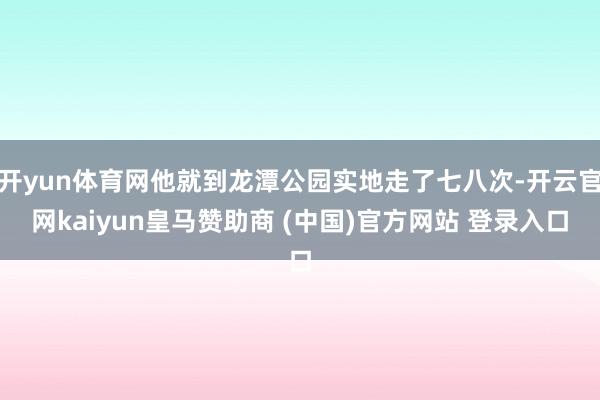 开yun体育网他就到龙潭公园实地走了七八次-开云官网kaiyun皇马赞助商 (中国)官方网站 登录入口