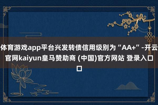 体育游戏app平台兴发转债信用级别为“AA+”-开云官网kaiyun皇马赞助商 (中国)官方网站 登录入口