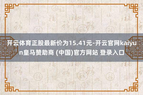开云体育正股最新价为15.41元-开云官网kaiyun皇马赞助商 (中国)官方网站 登录入口