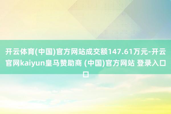开云体育(中国)官方网站成交额147.61万元-开云官网kaiyun皇马赞助商 (中国)官方网站 登录入口