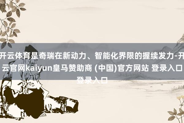 开云体育是奇瑞在新动力、智能化界限的握续发力-开云官网kaiyun皇马赞助商 (中国)官方网站 登录入口