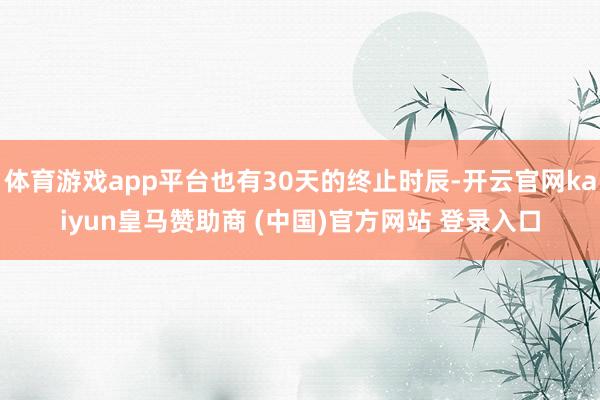 体育游戏app平台也有30天的终止时辰-开云官网kaiyun皇马赞助商 (中国)官方网站 登录入口