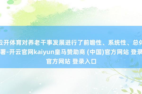 云开体育对养老干事发展进行了前瞻性、系统性、总体性部署-开云官网kaiyun皇马赞助商 (中国)官方网站 登录入口