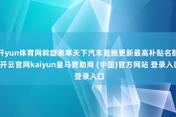 开yun体育网斡旋表率天下汽车置换更新最高补贴名额-开云官网kaiyun皇马赞助商 (中国)官方网站 登录入口