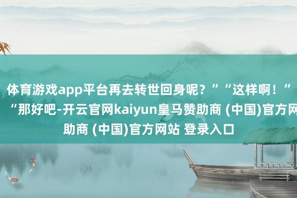 体育游戏app平台再去转世回身呢？”“这样啊！”戚文远说谈：“那好吧-开云官网kaiyun皇马赞助商 (中国)官方网站 登录入口