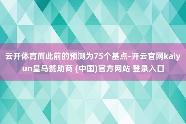 云开体育而此前的预测为75个基点-开云官网kaiyun皇马赞助商 (中国)官方网站 登录入口