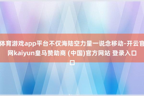 体育游戏app平台不仅海陆空力量一说念移动-开云官网kaiyun皇马赞助商 (中国)官方网站 登录入口