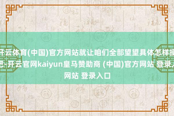 开云体育(中国)官方网站就让咱们全部望望具体怎样操作吧-开云官网kaiyun皇马赞助商 (中国)官方网站 登录入口