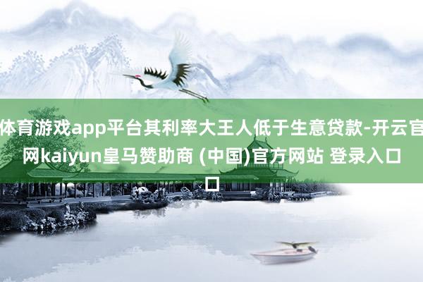 体育游戏app平台其利率大王人低于生意贷款-开云官网kaiyun皇马赞助商 (中国)官方网站 登录入口