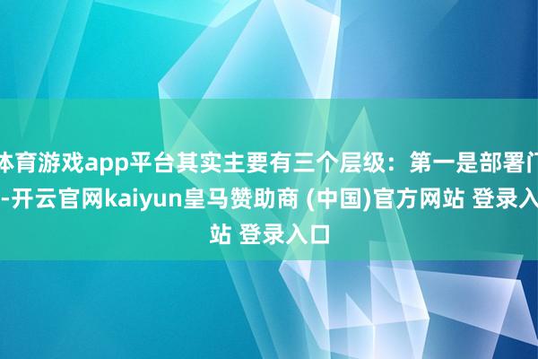 体育游戏app平台其实主要有三个层级：第一是部署门槛-开云官网kaiyun皇马赞助商 (中国)官方网站 登录入口