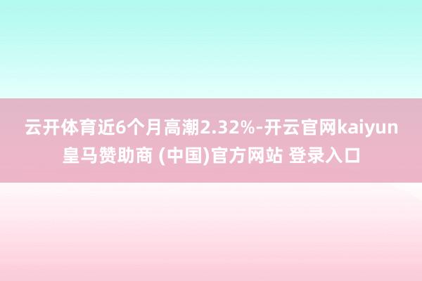云开体育近6个月高潮2.32%-开云官网kaiyun皇马赞助商 (中国)官方网站 登录入口