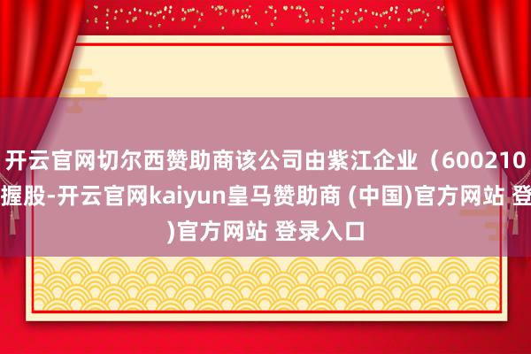 开云官网切尔西赞助商该公司由紫江企业（600210）全资握股-开云官网kaiyun皇马赞助商 (中国)官方网站 登录入口