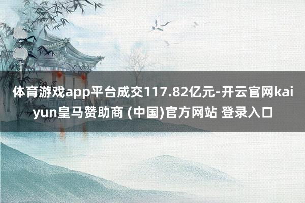 体育游戏app平台成交117.82亿元-开云官网kaiyun皇马赞助商 (中国)官方网站 登录入口
