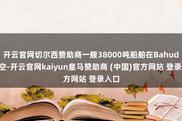 开云官网切尔西赞助商一艘38000吨船舶在Bahudopi空-开云官网kaiyun皇马赞助商 (中国)官方网站 登录入口
