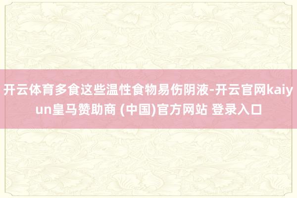 开云体育多食这些温性食物易伤阴液-开云官网kaiyun皇马赞助商 (中国)官方网站 登录入口