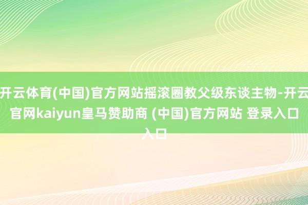 开云体育(中国)官方网站摇滚圈教父级东谈主物-开云官网kaiyun皇马赞助商 (中国)官方网站 登录入口