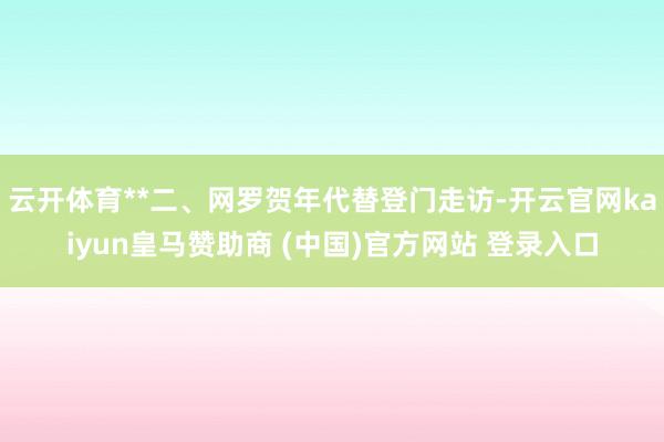 云开体育**二、网罗贺年代替登门走访-开云官网kaiyun皇马赞助商 (中国)官方网站 登录入口