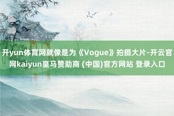 开yun体育网就像是为《Vogue》拍摄大片-开云官网kaiyun皇马赞助商 (中国)官方网站 登录入口