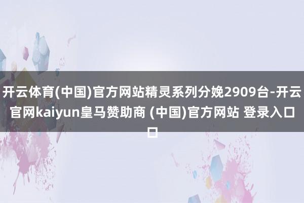 开云体育(中国)官方网站精灵系列分娩2909台-开云官网kaiyun皇马赞助商 (中国)官方网站 登录入口