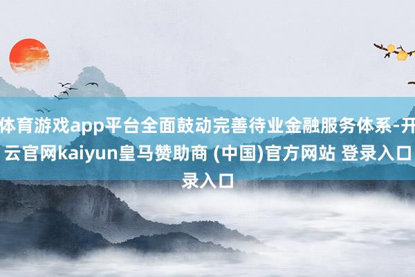 体育游戏app平台全面鼓动完善待业金融服务体系-开云官网kaiyun皇马赞助商 (中国)官方网站 登录入口