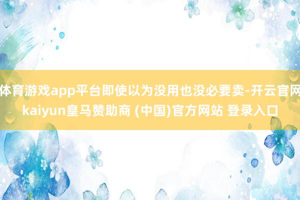 体育游戏app平台即使以为没用也没必要卖-开云官网kaiyun皇马赞助商 (中国)官方网站 登录入口