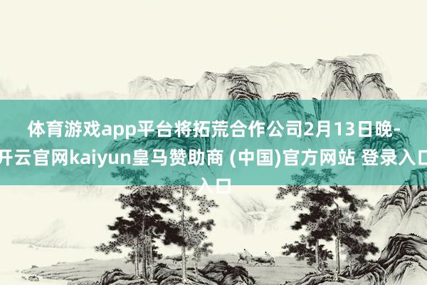 体育游戏app平台 将拓荒合作公司 2月13日晚-开云官网kaiyun皇马赞助商 (中国)官方网站 登录入口